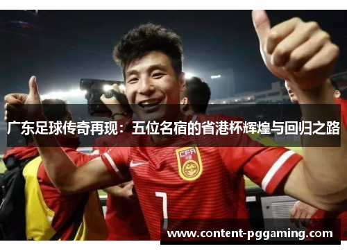 广东足球传奇再现：五位名宿的省港杯辉煌与回归之路