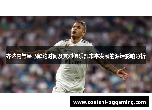 齐达内与皇马解约时间及其对俱乐部未来发展的深远影响分析